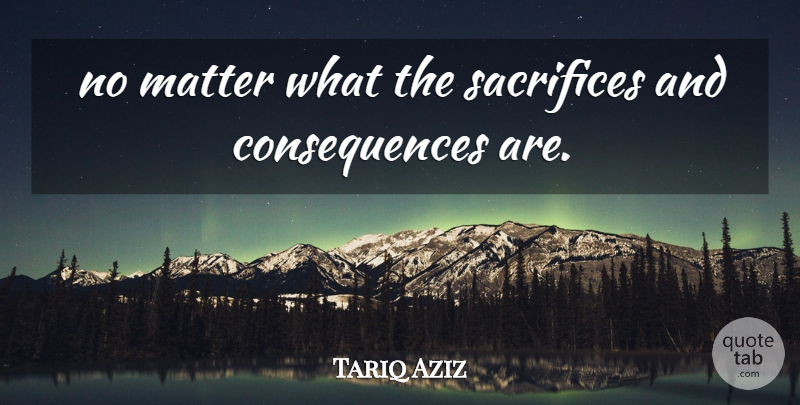 Tariq Aziz Quote About Consequences, Matter, Sacrifices: No Matter What The Sacrifices...