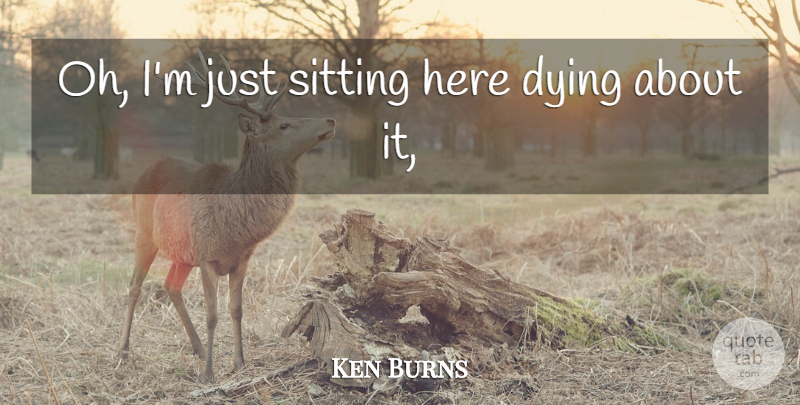 Ken Burns Quote About Dying, Sitting: Oh Im Just Sitting Here...