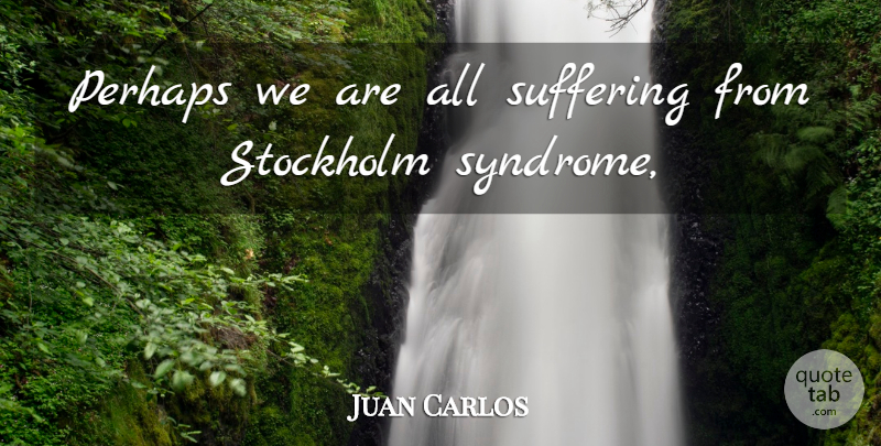 Juan Carlos Quote About Perhaps, Stockholm, Suffering: Perhaps We Are All Suffering...