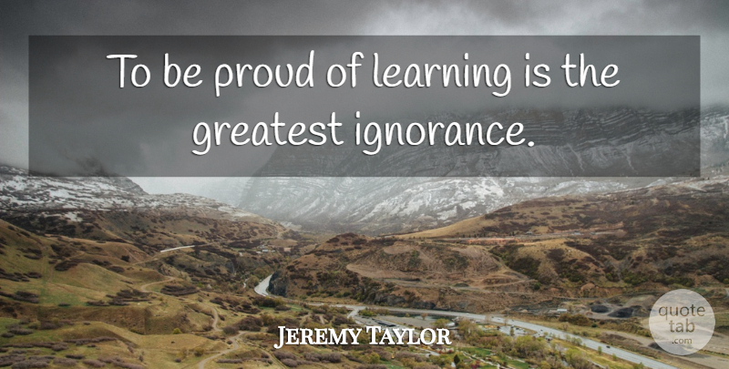 Jeremy Taylor Quote About Ignorance, Proud, Be Proud: To Be Proud Of Learning...