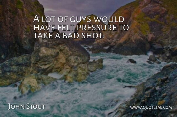 John Stout Quote About Bad, Felt, Guys, Pressure: A Lot Of Guys Would...