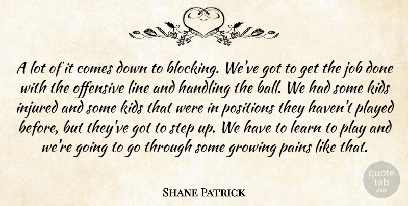 Shane Patrick Quote About Growing, Handling, Injured, Job, Kids: A Lot Of It Comes...