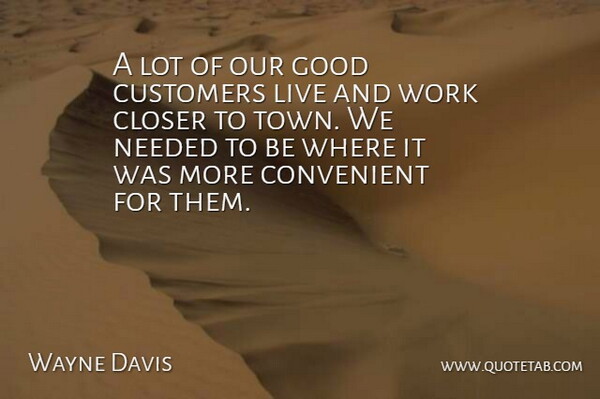 Wayne Davis Quote About Closer, Convenient, Customers, Good, Needed: A Lot Of Our Good...