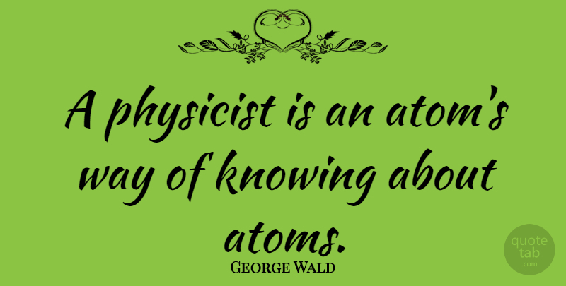 George Wald Quote About Wisdom, Science, Knowing: A Physicist Is An Atoms...