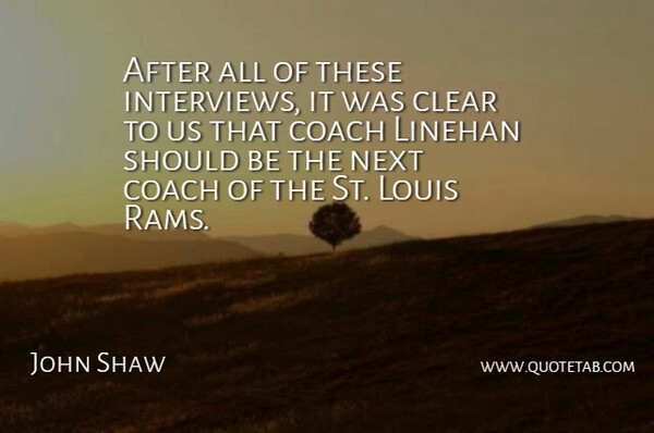 John Shaw Quote About Clear, Coach, Louis, Next: After All Of These Interviews...