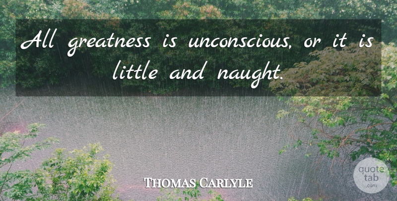 Thomas Carlyle Quote About Greatness, Littles, Unconscious: All Greatness Is Unconscious Or...