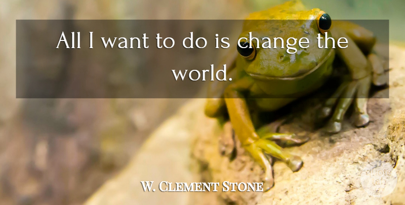 W. Clement Stone Quote About Life, Change, World: All I Want To Do...