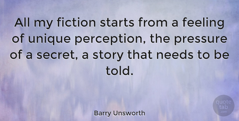 Barry Unsworth Quote About Feeling, Fiction, Needs, Pressure, Starts: All My Fiction Starts From...