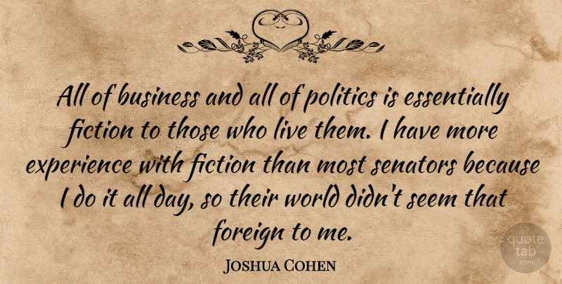 Joshua Cohen Quote About Business, Experience, Fiction, Foreign, Politics: All Of Business And All...
