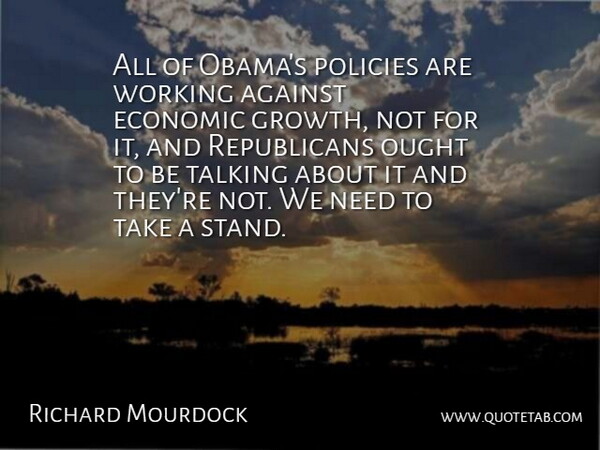 Richard Mourdock Quote About Against, Economic, Ought, Policies: All Of Obamas Policies Are...