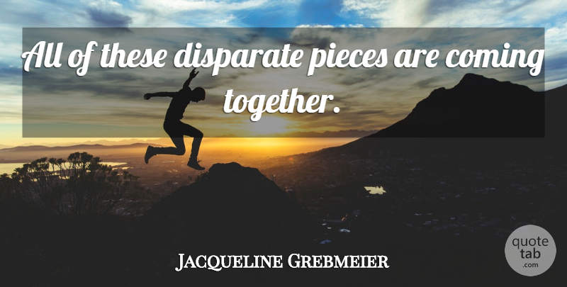 Jacqueline Grebmeier Quote About Coming, Disparate, Pieces: All Of These Disparate Pieces...