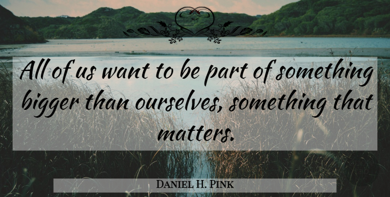 Daniel H. Pink Quote About Matter, Want, Bigger: All Of Us Want To...