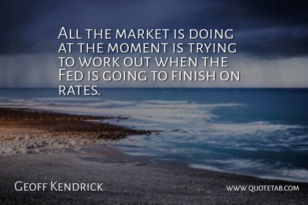 Geoff Kendrick Quote About Fed, Finish, Market, Moment, Trying: All The Market Is Doing...
