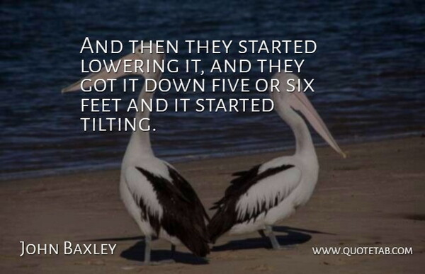 John Baxley Quote About Feet, Five, Lowering, Six: And Then They Started Lowering...