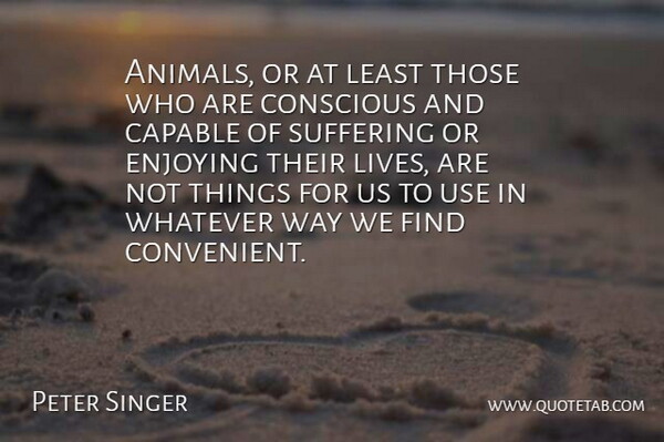 Peter Singer Quote About Conscious, Enjoying, Whatever: Animals Or At Least Those...