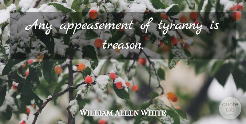 William Allen White Quote About Appeasement, Tyranny, Treason: Any Appeasement Of Tyranny Is...