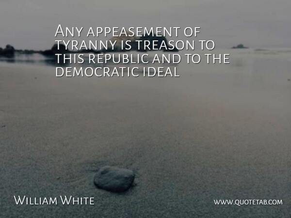 William White Quote About Democratic, Ideal, Republic, Treason, Tyranny: Any Appeasement Of Tyranny Is...