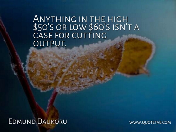 Edmund Daukoru Quote About Case, Cutting, High, Low: Anything In The High 50s...