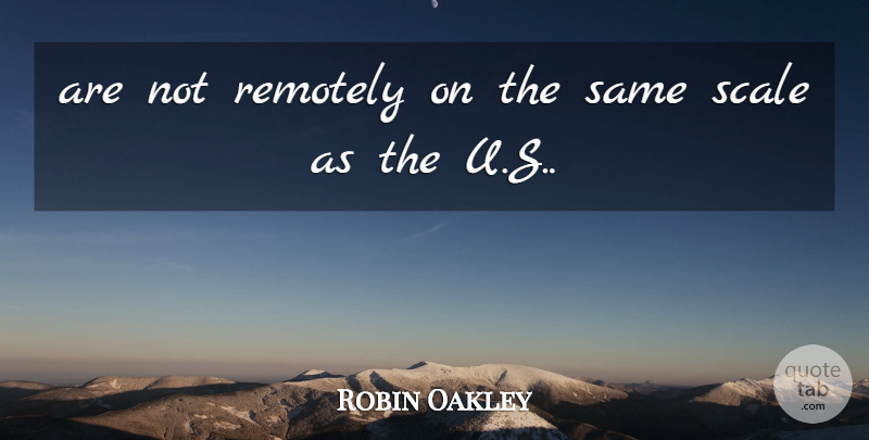 Robin Oakley Quote About Remotely, Scale: Are Not Remotely On The...