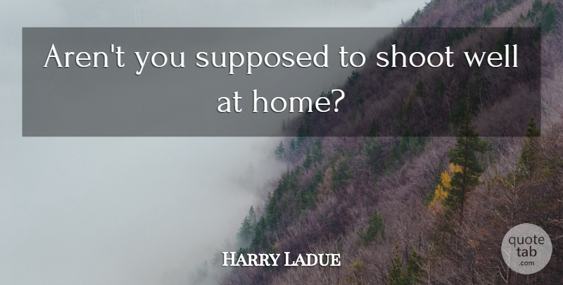 Harry Ladue Quote About Shoot, Supposed: Arent You Supposed To Shoot...