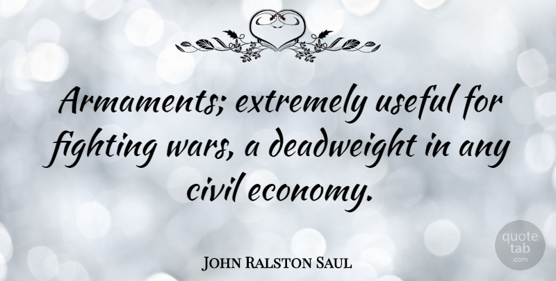 John Ralston Saul Quote About War, Fighting, Economy: Armaments Extremely Useful For Fighting...