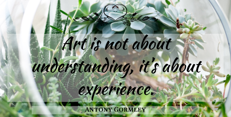 Antony Gormley Quote About Art, Understanding, Art Is: Art Is Not About Understanding...