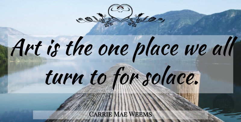 Carrie Mae Weems Quote About Art, Solace, Art Is: Art Is The One Place...