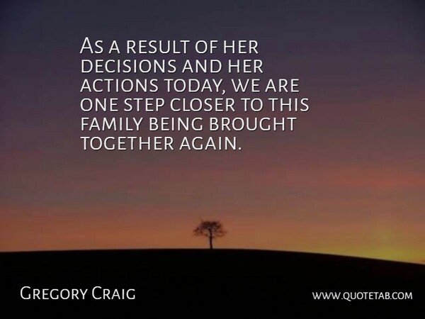 Gregory Craig Quote About Actions, Brought, Closer, Decisions, Family: As A Result Of Her...