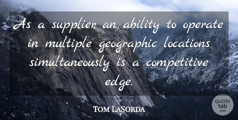Tom LaSorda Quote About Ability, Geographic, Locations, Multiple, Operate: As A Supplier An Ability...
