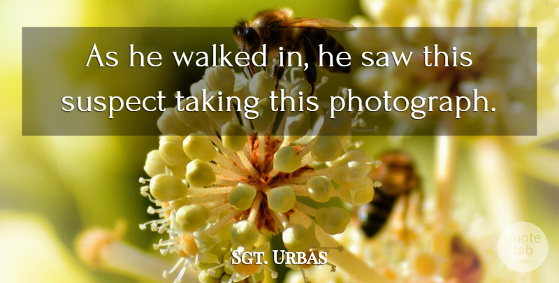 Sgt. Urbas Quote About Saw, Suspect, Taking, Walked: As He Walked In He...
