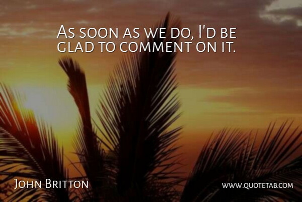 John Britton Quote About Comment, Glad, Soon: As Soon As We Do...