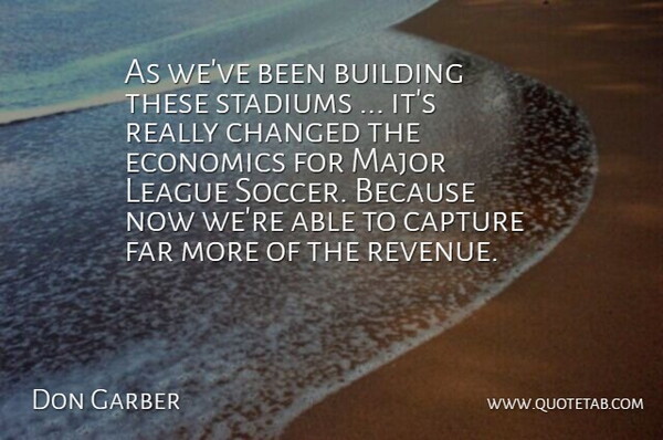 Don Garber Quote About Building, Capture, Changed, Economics, Far: As Weve Been Building These...