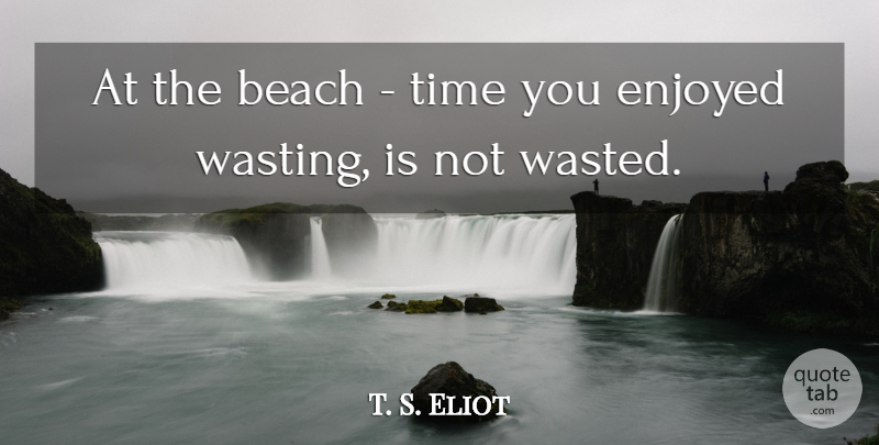 T. S. Eliot Quote About Beach, Not Wasting Time, Enjoyed: At The Beach Time You...