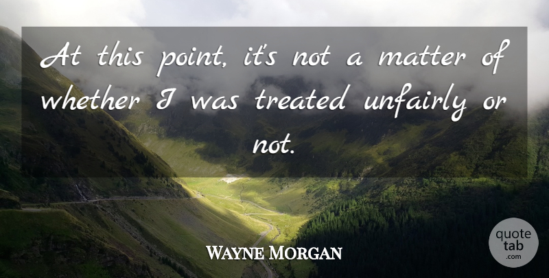 Wayne Morgan Quote About Matter, Treated, Unfairly, Whether: At This Point Its Not...