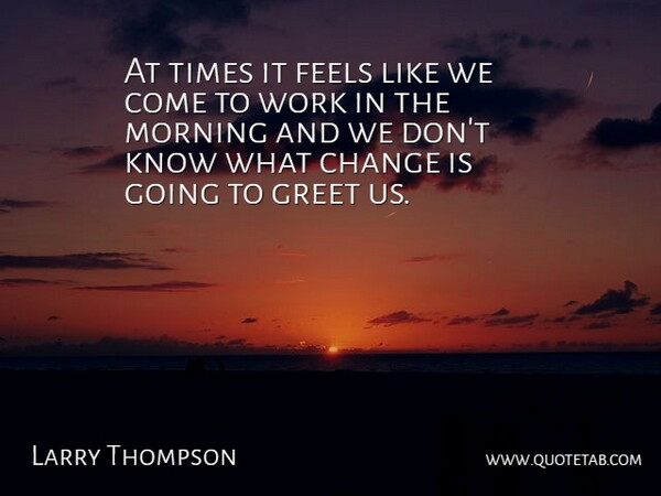 Larry Thompson Quote About Change, Feels, Greet, Morning, Work: At Times It Feels Like...