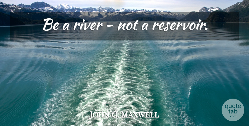 John C. Maxwell Quote About Rivers, Reservoirs: Be A River Not A...
