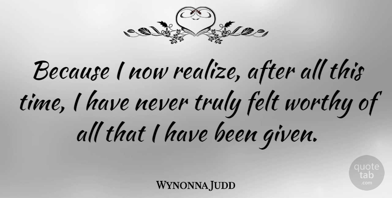 Wynonna Judd Quote About Realizing, Given, Worthy: Because I Now Realize After...