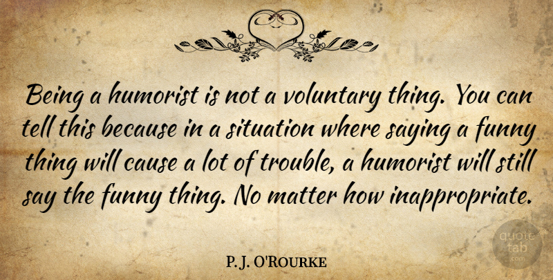 P. J. O'Rourke Quote About Cause, Funny, Humorist, Saying, Voluntary: Being A Humorist Is Not...