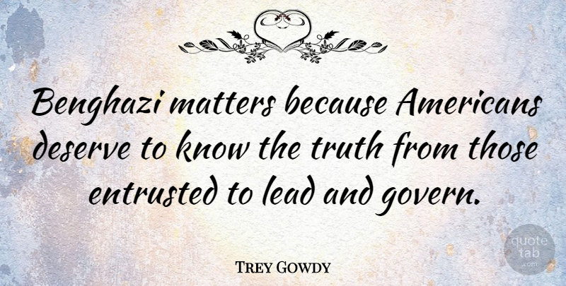Trey Gowdy Quote About Entrusted, Lead, Truth: Benghazi Matters Because Americans Deserve...