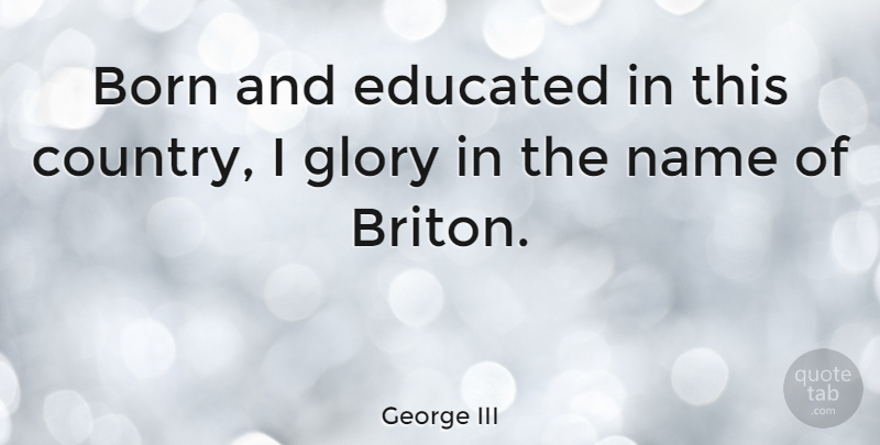 George III Quote About Country, Names, Glory: Born And Educated In This...