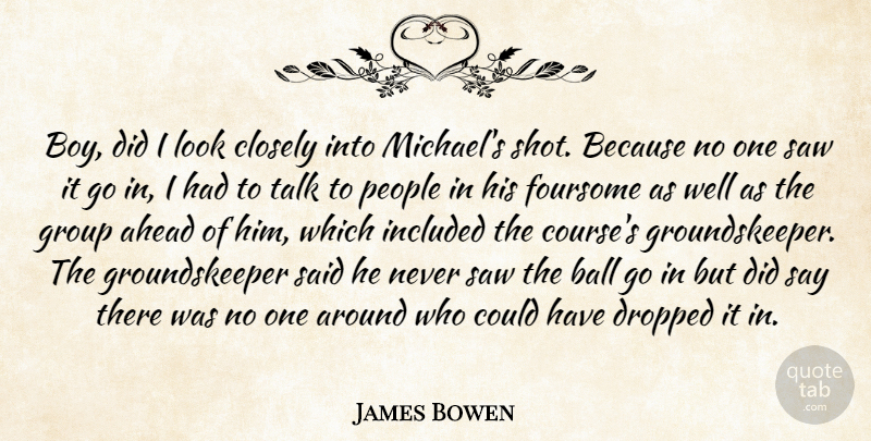 James Bowen Quote About Ahead, Ball, Closely, Dropped, Group: Boy Did I Look Closely...
