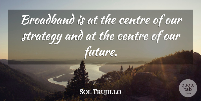 Sol Trujillo Quote About Broadband, Centre, Strategy: Broadband Is At The Centre...