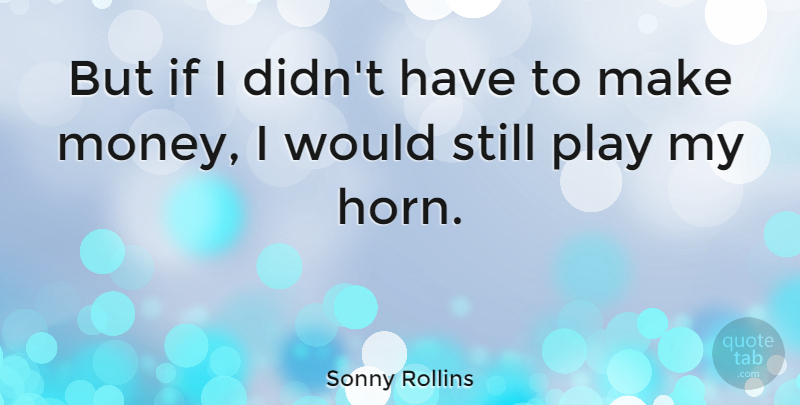 Sonny Rollins Quote About Play, Horny, Making Money: But If I Didnt Have...