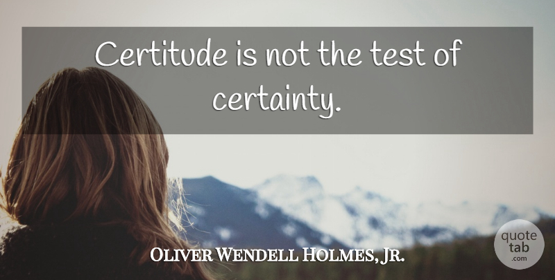 Oliver Wendell Holmes, Jr. Quote About Learning, Tests, Certainty: Certitude Is Not The Test...