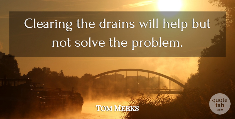 Tom Meeks Quote About Clearing, Help, Solve: Clearing The Drains Will Help...