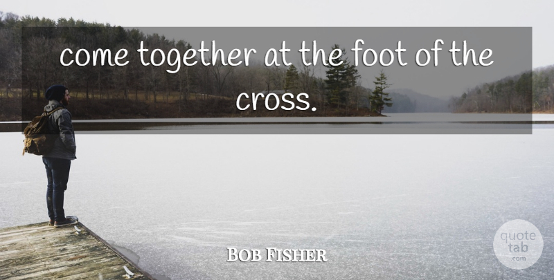 Bob Fisher Quote About Foot, Together: Come Together At The Foot...
