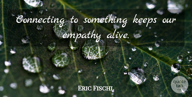Eric Fischl Quote About Empathy, Alive, Connecting: Connecting To Something Keeps Our...