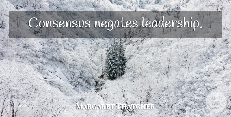 Margaret Thatcher Quote About Consensus: Consensus Negates Leadership...