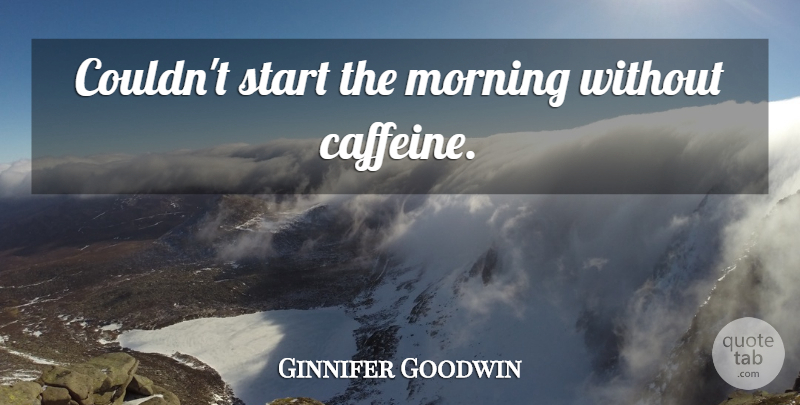 Ginnifer Goodwin Quote About Morning, Caffeine: Couldnt Start The Morning Without...