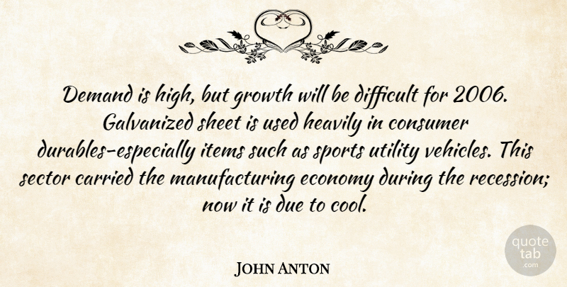 John Anton Quote About Carried, Consumer, Demand, Difficult, Due: Demand Is High But Growth...